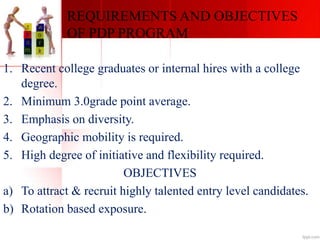 REQUIREMENTS AND OBJECTIVES
OF PDP PROGRAM
1. Recent college graduates or internal hires with a college
degree.
2. Minimum 3.0grade point average.
3. Emphasis on diversity.
4. Geographic mobility is required.
5. High degree of initiative and flexibility required.
OBJECTIVES
a) To attract & recruit highly talented entry level candidates.
b) Rotation based exposure.
 