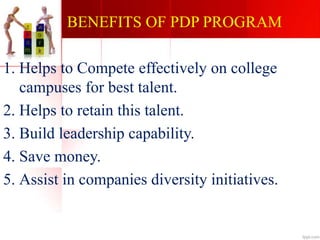 BENEFITS OF PDP PROGRAM
1. Helps to Compete effectively on college
campuses for best talent.
2. Helps to retain this talent.
3. Build leadership capability.
4. Save money.
5. Assist in companies diversity initiatives.
 