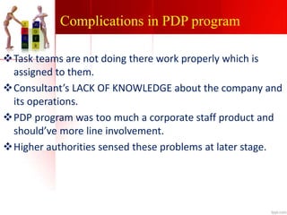 Complications in PDP program
Task teams are not doing there work properly which is
assigned to them.
Consultant’s LACK OF KNOWLEDGE about the company and
its operations.
PDP program was too much a corporate staff product and
should’ve more line involvement.
Higher authorities sensed these problems at later stage.
 
