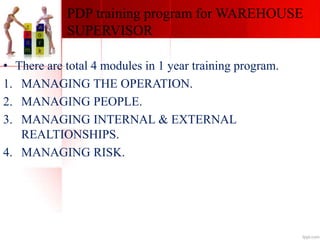 PDP training program for WAREHOUSE
SUPERVISOR
• There are total 4 modules in 1 year training program.
1. MANAGING THE OPERATION.
2. MANAGING PEOPLE.
3. MANAGING INTERNAL & EXTERNAL
REALTIONSHIPS.
4. MANAGING RISK.
 