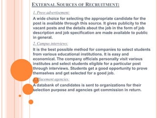 EXTERNAL SOURCES OF RECRUITMENT:
1. Press advertisement:
A wide choice for selecting the appropriate candidate for the
post is available through this source. It gives publicity to the
vacant posts and the details about the job in the form of job
description and job specification are made available to public
in general.
2. Campus interviews:
It is the best possible method for companies to select students
from various educational institutions. It is easy and
economical. The company officials personally visit various
institutes and select students eligible for a particular post
through interviews. Students get a good opportunity to prove
themselves and get selected for a good job.
3. Placement agencies:
A databank of candidates is sent to organizations for their
selection purpose and agencies get commission in return.
 