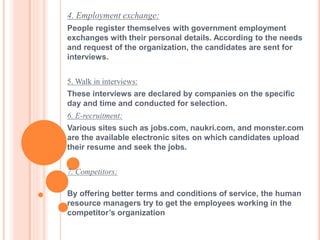 4. Employment exchange:
People register themselves with government employment
exchanges with their personal details. According to the needs
and request of the organization, the candidates are sent for
interviews.
5. Walk in interviews:
These interviews are declared by companies on the specific
day and time and conducted for selection.
6. E-recruitment:
Various sites such as jobs.com, naukri.com, and monster.com
are the available electronic sites on which candidates upload
their resume and seek the jobs.
7. Competitors:
By offering better terms and conditions of service, the human
resource managers try to get the employees working in the
competitor’s organization
 