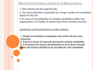 BENEFITS OF EXTERNAL SOURCES OF RECRUITMENT:
1. New talents get the opportunity.
2. The best selection is possible as a large number of candidates
apply for the job.
3. In case of unavailability of suitable candidates within the
organization, it is better to select them from outside sources.
Limitations of External Sources of Recruitment:
1. Skilled and ambitious employees may switch the job more
frequently.
2. It gives a sense of insecurity among the existing candidates.
3. It increases the cost as advertisement is to be given through
press and training facilities to be provided for new candidates.
 