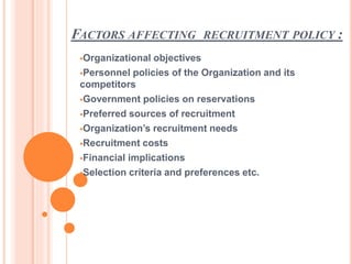 FACTORS AFFECTING RECRUITMENT POLICY :
Organizational objectives
Personnel policies of the Organization and its
competitors
Government policies on reservations
Preferred sources of recruitment
Organization’s recruitment needs
Recruitment costs
Financial implications
Selection criteria and preferences etc.
 