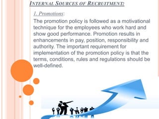 INTERNAL SOURCES OF RECRUITMENT:
1. Promotions:
The promotion policy is followed as a motivational
technique for the employees who work hard and
show good performance. Promotion results in
enhancements in pay, position, responsibility and
authority. The important requirement for
implementation of the promotion policy is that the
terms, conditions, rules and regulations should be
well-defined.
 
