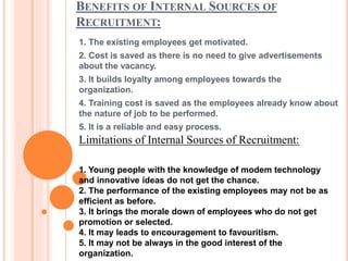 BENEFITS OF INTERNAL SOURCES OF
RECRUITMENT:
1. The existing employees get motivated.
2. Cost is saved as there is no need to give advertisements
about the vacancy.
3. It builds loyalty among employees towards the
organization.
4. Training cost is saved as the employees already know about
the nature of job to be performed.
5. It is a reliable and easy process.
Limitations of Internal Sources of Recruitment:
1. Young people with the knowledge of modem technology
and innovative ideas do not get the chance.
2. The performance of the existing employees may not be as
efficient as before.
3. It brings the morale down of employees who do not get
promotion or selected.
4. It may leads to encouragement to favouritism.
5. It may not be always in the good interest of the
organization.
 