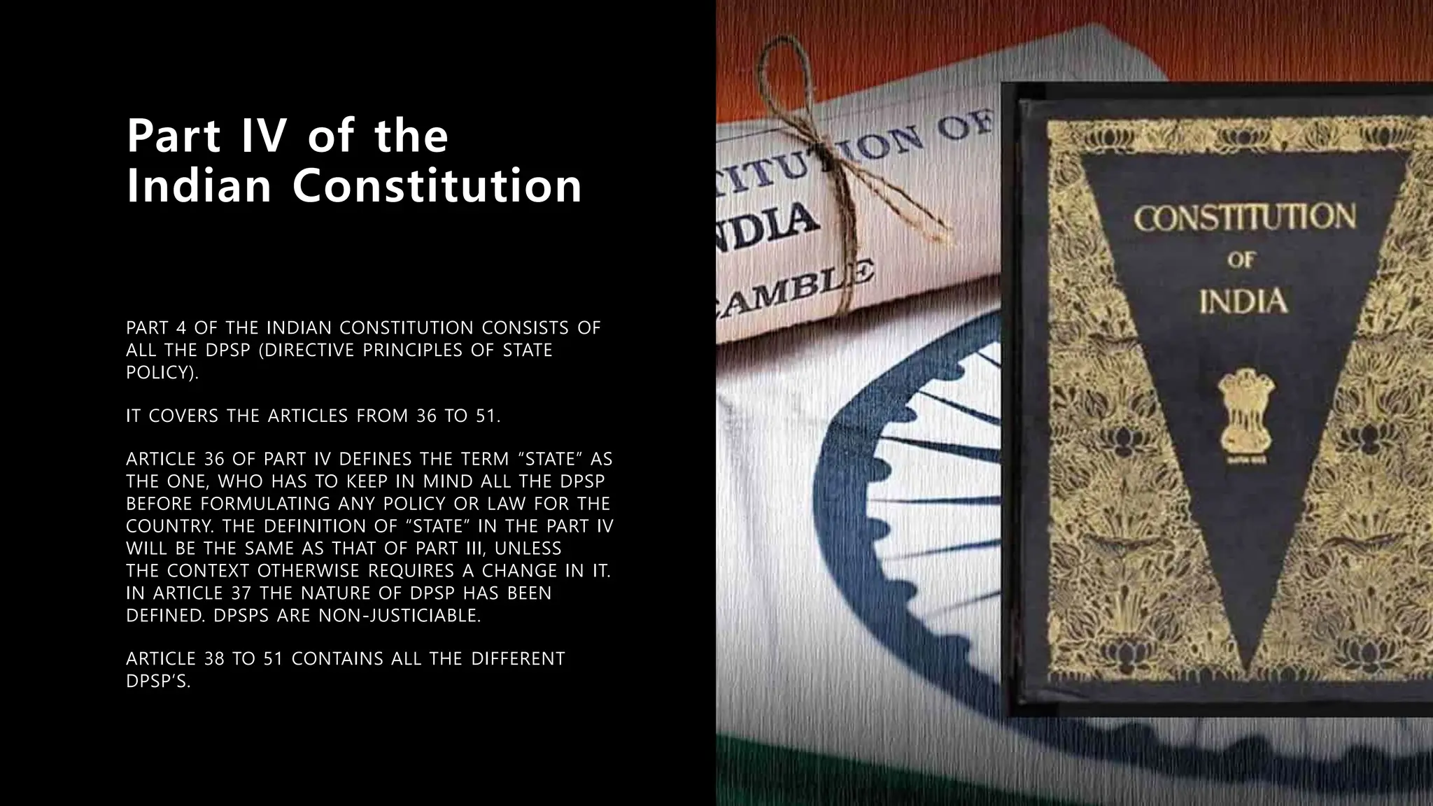 Part IV of the
Indian Constitution
PART 4 OF THE INDIAN CONSTITUTION CONSISTS OF
ALL THE DPSP (DIRECTIVE PRINCIPLES OF STATE
POLICY).
IT COVERS THE ARTICLES FROM 36 TO 51.
ARTICLE 36 OF PART IV DEFINES THE TERM “STATE” AS
THE ONE, WHO HAS TO KEEP IN MIND ALL THE DPSP
BEFORE FORMULATING ANY POLICY OR LAW FOR THE
COUNTRY. THE DEFINITION OF “STATE” IN THE PART IV
WILL BE THE SAME AS THAT OF PART III, UNLESS
THE CONTEXT OTHERWISE REQUIRES A CHANGE IN IT.
IN ARTICLE 37 THE NATURE OF DPSP HAS BEEN
DEFINED. DPSPS ARE NON-JUSTICIABLE.
ARTICLE 38 TO 51 CONTAINS ALL THE DIFFERENT
DPSP’S.
 