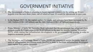 GOVERNMENT INITIATIVE
• The Government of India is planning to boost regional connectivity by setting up 50 new
airports over the next three years, out of which at least 10 would be operational in next year.
• In the Budget 2015-16, the capital outlays for roads, and railways have been increased by Rs
140.3 billion (US$ 2.05 billion) and Rs 100.5 billion (US$ 1.47 billion) respectively.
• Prime Minister of India Mr Narendra Modi indicated that the government has rolled out stuck
projects worth Rs 4 lakh crore (US$ 58.69 billion) in the past six months (ending November
2015), while stating that infrastructure development is the government's top priority in order to
improve economic growth
• The Securities and Exchange Board of India (SEBI) has announced norms for public issue of
units of infrastructure investment trusts (InvITs) in order to facilitate infrastructure developers
raise capital from public investors.
 