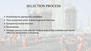 SELECTION PROCESS
 Shortlisting the appropriate candidates
 Their assessment which is done by general interview
 Competency based interview
 Presentations
 Selection process ends with the medical tests of the candidate and his/her
reference check before onboarding.
 