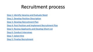 Step 1: Identify Vacancy and Evaluate Need
Step 2: Develop Position Description
Step 3: Develop Recruitment Plan
Step 4: Post Position and Implement Recruitment Plan
Step 5: Review Applicants and Develop Short List
Step 6: Conduct Interviews
Step 7: Select Hire
Step 5: Finalize Recruitment
Recruitment process
 