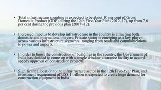 • Total infrastructure spending is expected to be about 10 per cent of Gross
Domestic Product (GDP) during the 12th Five-Year Plan (2012–17), up from 7.6
per cent during the previous plan (2007–12).
• Increased impetus to develop infrastructure in the country is attracting both
domestic and international players. Private sector is emerging as a key player
across various infrastructure segments, ranging from roads and communications
to power and airports.
• In order to boost the construction of buildings in the country, the Government of
India has decided to come up with a single window clearance facility to accord
speedy approval of construction projects.
• Significant allocation to the infrastructure sector in the 12th Five-Year Plan, and
investment requirement of US$ 1 trillion is expected to create huge demand for
construction equipment in India
 