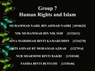 Group 7 
Human Rights and Islam 
MUHAMMAD NABIL BIN AHMAD NADRI [1010625] 
NIK MUHAMMAD BIN NIK SOH [1122631] 
AINA MARDHIAH BINTI KAMARUDDIN [1216270] 
SITI AMNAH BT MOHAMAD AZHAR [1227914] 
NUR SHARMIMI BINTI BAKRI [1310340] 
FASIHA BINTI BUSTAMI [1318146] 
 