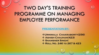 TWO DAY'S TRAINING
PROGRAMME ON MANAGING
EMPLOYEE PERFORMANCE
PRESENTATION BY:-
Urmimala Chakraborty(256)
 Ashish Chauhan(423)
 Shamsher Singh(
 Roll No. 246 to 267 & 423
 