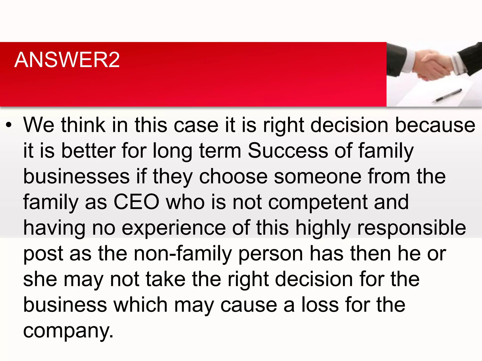 • We think in this case it is right decision because
it is better for long term Success of family
businesses if they choose someone from the
family as CEO who is not competent and
having no experience of this highly responsible
post as the non-family person has then he or
she may not take the right decision for the
business which may cause a loss for the
company.
ANSWER2
 