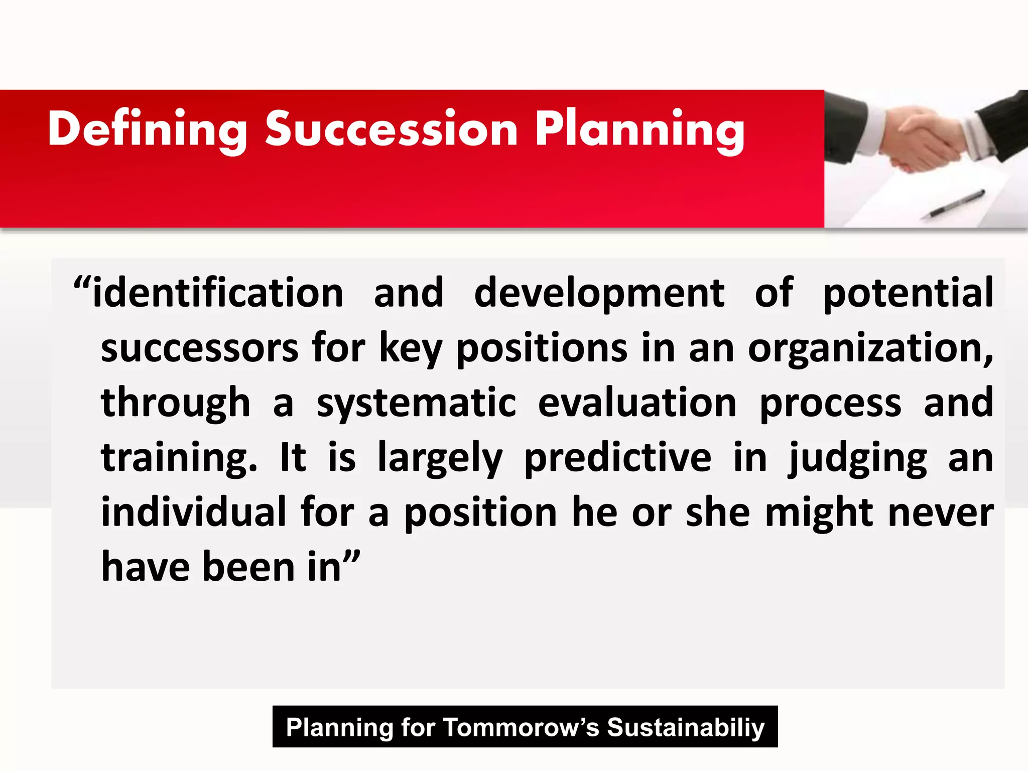 Defining Succession Planning
“identification and development of potential
successors for key positions in an organization,
through a systematic evaluation process and
training. It is largely predictive in judging an
individual for a position he or she might never
have been in”
Planning for Tommorow’s Sustainabiliy
 