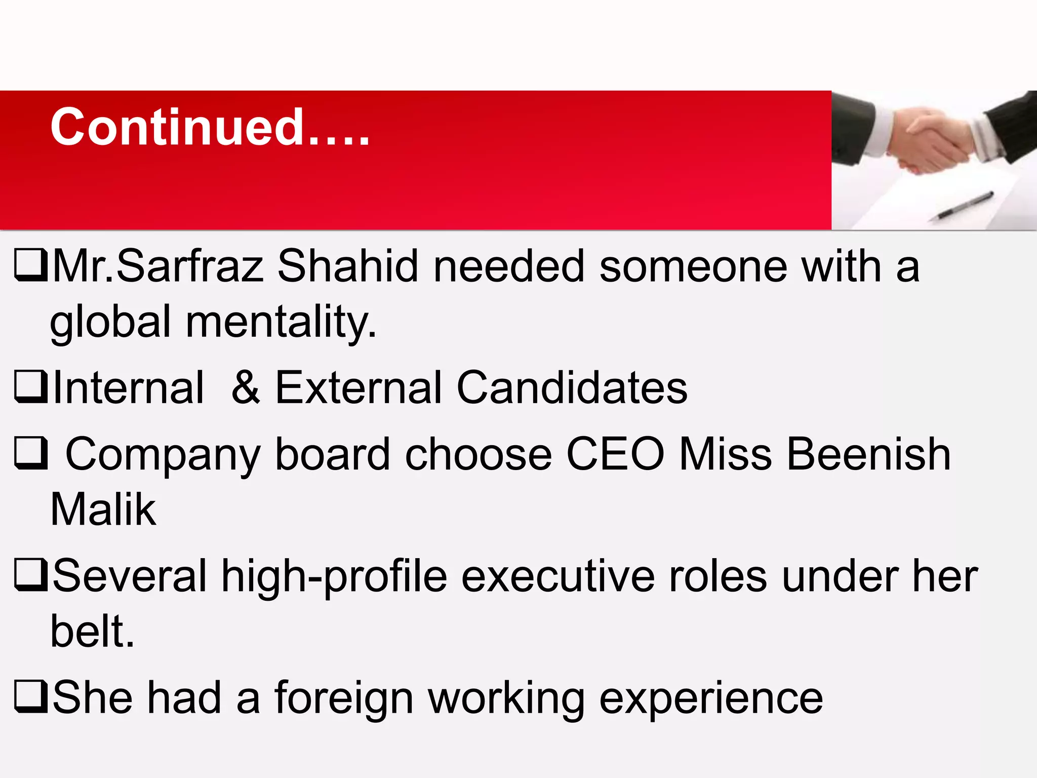 Mr.Sarfraz Shahid needed someone with a
global mentality.
Internal & External Candidates
 Company board choose CEO Miss Beenish
Malik
Several high-profile executive roles under her
belt.
She had a foreign working experience
Continued….
 