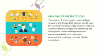 HR MANAGER PRESENTATIONS
The modern HR professional's responsibility is
expansive and diverse. Ruth Mayhew listed 6 main
HR functions: recruiting, safety, employee relations,
salary and benefits, compliance, and training and
development. I assessed HR professionals'
presentation skills to become master
communicators using our proprietary Badge
assessment.
 