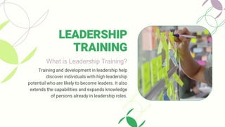 What is Leadership Training?
Training and development in leadership help
discover individuals with high leadership
potential who are likely to become leaders. It also
extends the capabilities and expands knowledge
of persons already in leadership roles.
LEADERSHIP
TRAINING
 