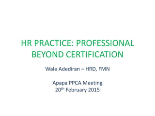HR PRACTICE: PROFESSIONAL
BEYOND CERTIFICATION
Wale Adediran – HRD, FMN
Apapa PPCA Meeting
20th February 2015
 