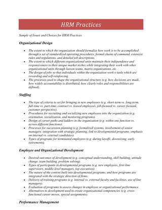 HRM Practices
Sample of Issues and Choices for HRM Practices

Organizational Design

      The extent to which the organization should formalize how work is to be accomplished
      through a set of standardized operating procedures, formal chains of command, extensive
      rules and regulations, and detailed job descriptions.
      The extent to which different organizational units maintain their independence and
      responsiveness to their unique market niches while integrating their work with other
      organizational units through liaison teams, matrix organizations, etc.
      The design of jobs so that individuals within the organization work o tasks which are
      rewarding and self-reinforcing.
      The processes used to shape the organizational structure (e.g. how decisions are made,
      how widely accountability is distributed, how clearly roles and responsibilities are
      defined).

Staffing

      The type of criteria to set for bringing in new employees (e.g. short-term vs. long-term,
      full-time vs. part-time, contract vs. leased employees, job-focused vs. career-focused,
      customer perspective).
      Procedures for recruiting and socializing new employees into the organization (e.g.
      orientation, socialization, and mentoring programs).
      Design of career paths and ladders in the organization (e.g. within one function vs.
      across different functions).
      Processes for succession planning (e.g. formalized systems, involvement of senior
      managers, integration with strategic planning, link to developmental programs, emphasis
      on internal vs. external candidates).
      Types of programs for terminated employees (e.g. during layoffs, downsizing, early
      retirements).

Employee and Organizational Development

      Desired outcomes of development (e.g. conceptual understanding, skill building, attitude
      change, team building, problem solving).
      Types of participants in developmental programs (e.g. new employees, first-line
      supervisors, middle-level managers, top executives).
      The nature of the content built into developmental programs, and how programs are
      integrated with the strategic direction of firms.
      Delivery of training programs (e.g. internal vs. external faculty and facilities, use of line
      managers).
      Evaluation of programs to assess changes in employee or organizational performance.
      Alternatives to development used to create organizational competencies (e.g. cross-
      functional career moves, special assignments).

Performance Management
 
