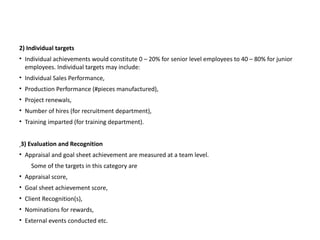 2) Individual targets
• Individual achievements would constitute 0 – 20% for senior level employees to 40 – 80% for junior
employees. Individual targets may include:
• Individual Sales Performance,
• Production Performance (#pieces manufactured),
• Project renewals,
• Number of hires (for recruitment department),
• Training imparted (for training department).
3) Evaluation and Recognition
• Appraisal and goal sheet achievement are measured at a team level.
Some of the targets in this category are
• Appraisal score,
• Goal sheet achievement score,
• Client Recognition(s),
• Nominations for rewards,
• External events conducted etc.
 