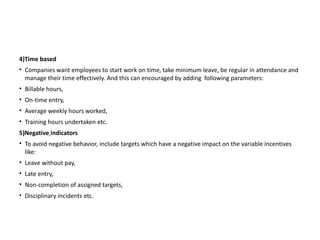 4)Time based
• Companies want employees to start work on time, take minimum leave, be regular in attendance and
manage their time effectively. And this can encouraged by adding following parameters:
• Billable hours,
• On-time entry,
• Average weekly hours worked,
• Training hours undertaken etc.
5)Negative indicators
• To avoid negative behavior, include targets which have a negative impact on the variable incentives
like:
• Leave without pay,
• Late entry,
• Non-completion of assigned targets,
• Disciplinary incidents etc.
 