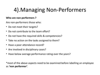 4).Managing Non-Performers
Who are non-performers ?
Are non-performers those who:
• Do not meet their targets?
• Do not contribute to the team effort?
• Do not have the required skills & competencies?
• Take no action on the tasks assigned to them?
• Have a poor attendance record?
• Are involved in disciplinary cases?
• Have below average performance rating over the years?
*most of the above aspects need to be examined before labelling an employee
as ‘non performer’.
 