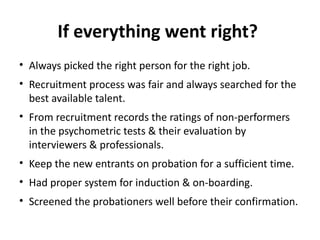 If everything went right?
• Always picked the right person for the right job.
• Recruitment process was fair and always searched for the
best available talent.
• From recruitment records the ratings of non-performers
in the psychometric tests & their evaluation by
interviewers & professionals.
• Keep the new entrants on probation for a sufficient time.
• Had proper system for induction & on-boarding.
• Screened the probationers well before their confirmation.
 