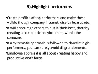 5).Highlight performers
•Create profiles of top performers and make these
visible though company intranet, display boards etc.
•It will encourage others to put in their best, thereby
creating a competitive environment within the
company.
•If a systematic approach is followed to shortlist high
performers, you can surely avoid disgruntlements.
•Employee appraisal is all about creating happy and
productive work force.
 
