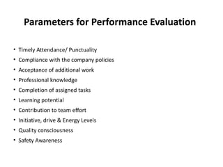 Parameters for Performance Evaluation
• Timely Attendance/ Punctuality
• Compliance with the company policies
• Acceptance of additional work
• Professional knowledge
• Completion of assigned tasks
• Learning potential
• Contribution to team effort
• Initiative, drive & Energy Levels
• Quality consciousness
• Safety Awareness
 