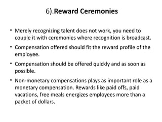 6).Reward Ceremonies
• Merely recognizing talent does not work, you need to
couple it with ceremonies where recognition is broadcast.
• Compensation offered should fit the reward profile of the
employee.
• Compensation should be offered quickly and as soon as
possible.
• Non-monetary compensations plays as important role as a
monetary compensation. Rewards like paid offs, paid
vacations, free meals energizes employees more than a
packet of dollars.
 
