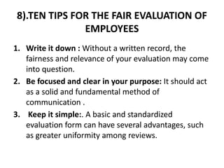 8).TEN TIPS FOR THE FAIR EVALUATION OF
EMPLOYEES
1. Write it down : Without a written record, the
fairness and relevance of your evaluation may come
into question.
2. Be focused and clear in your purpose: It should act
as a solid and fundamental method of
communication .
3. Keep it simple:. A basic and standardized
evaluation form can have several advantages, such
as greater uniformity among reviews.
 