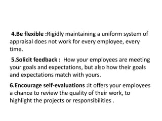 4.Be flexible :Rigidly maintaining a uniform system of
appraisal does not work for every employee, every
time.
5.Solicit feedback : How your employees are meeting
your goals and expectations, but also how their goals
and expectations match with yours.
6.Encourage self-evaluations :It offers your employees
a chance to review the quality of their work, to
highlight the projects or responsibilities .
 