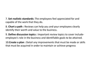 7. Set realistic standards: The employees feel appreciated for and
capable of the work that they do.
8. Chart a path : Reviews can help you and your employees clearly
identify their worth and value to the business.
9. Define discussion topics : Important review topics to cover include-
employee's role in the business and identifiable goals to be attained.
10.Create a plan : Detail any improvements that must be made or skills
that must be acquired in order to maintain or achieve progress
 