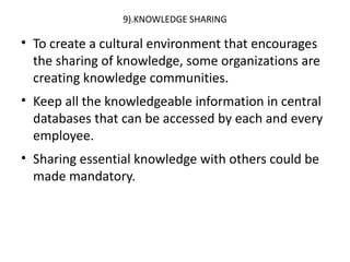 9).KNOWLEDGE SHARING
• To create a cultural environment that encourages
the sharing of knowledge, some organizations are
creating knowledge communities.
• Keep all the knowledgeable information in central
databases that can be accessed by each and every
employee.
• Sharing essential knowledge with others could be
made mandatory.
 