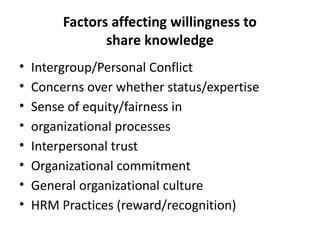 Factors affecting willingness to
share knowledge
• Intergroup/Personal Conflict
• Concerns over whether status/expertise
• Sense of equity/fairness in
• organizational processes
• Interpersonal trust
• Organizational commitment
• General organizational culture
• HRM Practices (reward/recognition)
 