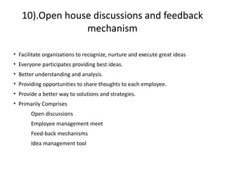 10).Open house discussions and feedback
mechanism
• Facilitate organizations to recognize, nurture and execute great ideas
• Everyone participates providing best ideas.
• Better understanding and analysis.
• Providing opportunities to share thoughts to each employee.
• Provide a better way to solutions and strategies.
• Primarily Comprises
Open discussions
Employee management meet
Feed-back mechanisms
Idea management tool
 
