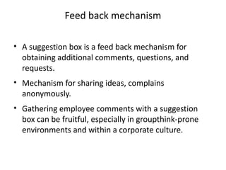 Feed back mechanism
• A suggestion box is a feed back mechanism for
obtaining additional comments, questions, and
requests.
• Mechanism for sharing ideas, complains
anonymously.
• Gathering employee comments with a suggestion
box can be fruitful, especially in groupthink-prone
environments and within a corporate culture.
 