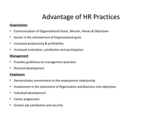 Advantage of HR Practices
Organization
• Communication of Organizational Vision, Mission, Values & Objectives
• Assists in the achievement of Organisational goals
• Increased productivity & profitability
• Increased motivation, satisfaction and participation
Management
• Provides guidelines on management practices
• Personal development
Employees
• Demonstrates commitment to the employment relationship
• Involvement in the attainment of Organisation and Business Unit objectives
• Individual development
• Career progression
• Greater job satisfaction and security
 