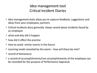 Idea management tool
Critical incident Diaries
• Idea management tools allow you to capture feedback, suggestions and
ideas from your employees, partners
• Critical incidents diary generally keeps record about incidents faced by
an employee
• what and why did it happen
• how did it affect the practise
• How to avoid similar events in the future
• Learning needs revealed by the event – how will these be met?
• record of behaviours
• a record of accomplishments/non accomplishments of the employee can
be recorded for the purpose of Performance Appraisal.
 