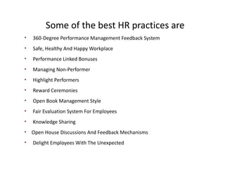 Some of the best HR practices are
• 360-Degree Performance Management Feedback System
• Safe, Healthy And Happy Workplace
• Performance Linked Bonuses
• Managing Non-Performer
• Highlight Performers
• Reward Ceremonies
• Open Book Management Style
• Fair Evaluation System For Employees
• Knowledge Sharing
• Open House Discussions And Feedback Mechanisms
• Delight Employees With The Unexpected
 
