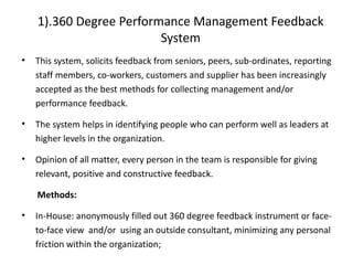 1).360 Degree Performance Management Feedback
System
• This system, solicits feedback from seniors, peers, sub-ordinates, reporting
staff members, co-workers, customers and supplier has been increasingly
accepted as the best methods for collecting management and/or
performance feedback.
• The system helps in identifying people who can perform well as leaders at
higher levels in the organization.
• Opinion of all matter, every person in the team is responsible for giving
relevant, positive and constructive feedback.
Methods:
• In-House: anonymously filled out 360 degree feedback instrument or face-
to-face view and/or using an outside consultant, minimizing any personal
friction within the organization;
 
