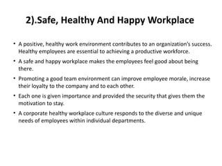 2).Safe, Healthy And Happy Workplace
• A positive, healthy work environment contributes to an organization’s success.
Healthy employees are essential to achieving a productive workforce.
• A safe and happy workplace makes the employees feel good about being
there.
• Promoting a good team environment can improve employee morale, increase
their loyalty to the company and to each other.
• Each one is given importance and provided the security that gives them the
motivation to stay.
• A corporate healthy workplace culture responds to the diverse and unique
needs of employees within individual departments.
 