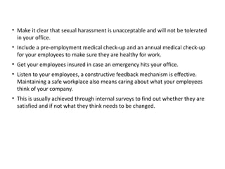 • Make it clear that sexual harassment is unacceptable and will not be tolerated
in your office.
• Include a pre-employment medical check-up and an annual medical check-up
for your employees to make sure they are healthy for work. 
• Get your employees insured in case an emergency hits your office.
• Listen to your employees, a constructive feedback mechanism is effective.
Maintaining a safe workplace also means caring about what your employees
think of your company.
• This is usually achieved through internal surveys to find out whether they are
satisfied and if not what they think needs to be changed.
 