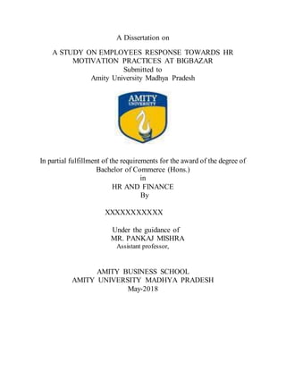 A Dissertation on
A STUDY ON EMPLOYEES RESPONSE TOWARDS HR
MOTIVATION PRACTICES AT BIGBAZAR
Submitted to
Amity University Madhya Pradesh
In partial fulfillment of the requirements for the award of the degree of
Bachelor of Commerce (Hons.)
in
HR AND FINANCE
By
XXXXXXXXXXX
Under the guidance of
MR. PANKAJ MISHRA
Assistant professor,
AMITY BUSINESS SCHOOL
AMITY UNIVERSITY MADHYA PRADESH
May-2018
 