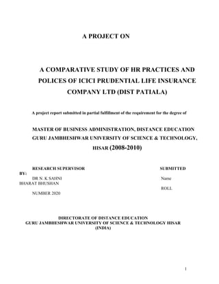 A PROJECT ON
A COMPARATIVE STUDY OF HR PRACTICES AND
POLICES OF ICICI PRUDENTIAL LIFE INSURANCE
COMPANY LTD (DIST PATIALA)
A project report submitted in partial fulfillment of the requirement for the degree of
MASTER OF BUSINESS ADMINISTRATION, DISTANCE EDUCATION
GURU JAMBHESHWAR UNIVERSITY OF SCIENCE & TECHNOLOGY,
HISAR (2008-2010)
RESEARCH SUPERVISOR SUBMITTED
BY:
DR N. K SAHNI Name
BHARAT BHUSHAN
ROLL
NUMBER 2020
DIRECTORATE OF DISTANCE EDUCATION
GURU JAMBHESHWAR UNIVERSITY OF SCIENCE & TECHNOLOGY HISAR
(INDIA)
1
 