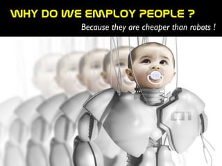Why  do  we  employ  People  ?
Because they are cheaper than robots !
 