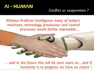 AI  -  HUMAN  
Conflict or cooperation ?
Without Artificial Intelligence many of today’s
machines, technology, production and control
processes would fail/be impossible…
…and in the future this will be even more so…and if
humanity is to progress we have no choice !
 