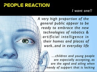 People  reaction
I want one!!
A very high proportion of the
general public appear to be
ready to embrace the new
technologies of robotics & 	

ar tificial intelligence in	

their homes and places of
work..and in everyday life	

!
…children and young people 	

are especially accepting, as 	

are the aged and ailing when
needy of support that is lacking
 