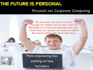 More empowering than
anything we have
had before
THE  future  is  personal
Personal not Corporate Computing
My way works and yours is so slow	

I leverage my network and you don’t have one	

My laptop is so much more powerful than yours	

I need access so I by-pass the company network	

My network speed is far faster than yours
 